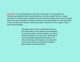 Exposition is an interpretation of the facts. It expands on a description by
introducing additional facts that shed light on how the subject fits into a larger
discussion. It might explore related facts and what they imply and/or pivot to related
topics through thoughtful transition sentences and extrapolation. It’s still grounded
in fact; an exposition doesn’t include its author’s opinions on the subject. Take a
look at this example:
Although water is the most abundant atom in
our atmosphere, entire regions are devastated
by yearly droughts. These droughts can lead to
mass starvation due to crop loss. Switching to
more sustainable agricultural practices can
reduce the impact of droughts, and doing this
successfully requires cooperation between
governments and corporations.
 