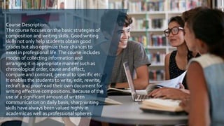 Course Description:
The course focuses on the basic strategies of
composition and writing skills. Good writing
skills not only help students obtain good
grades but also optimize their chances to
excel in professional life.The course includes
modes of collecting information and
arranging it in appropriate manner such as
chronological order, cause and effect,
compare and contrast, general to specific etc.
It enables the students to write, edit, rewrite,
redraft and proofread their own document for
writing effective compositions. Because of the
use of a significant amount of written
communication on daily basis, sharp writing
skills have always been valued highly in
academic as well as professional spheres.
 