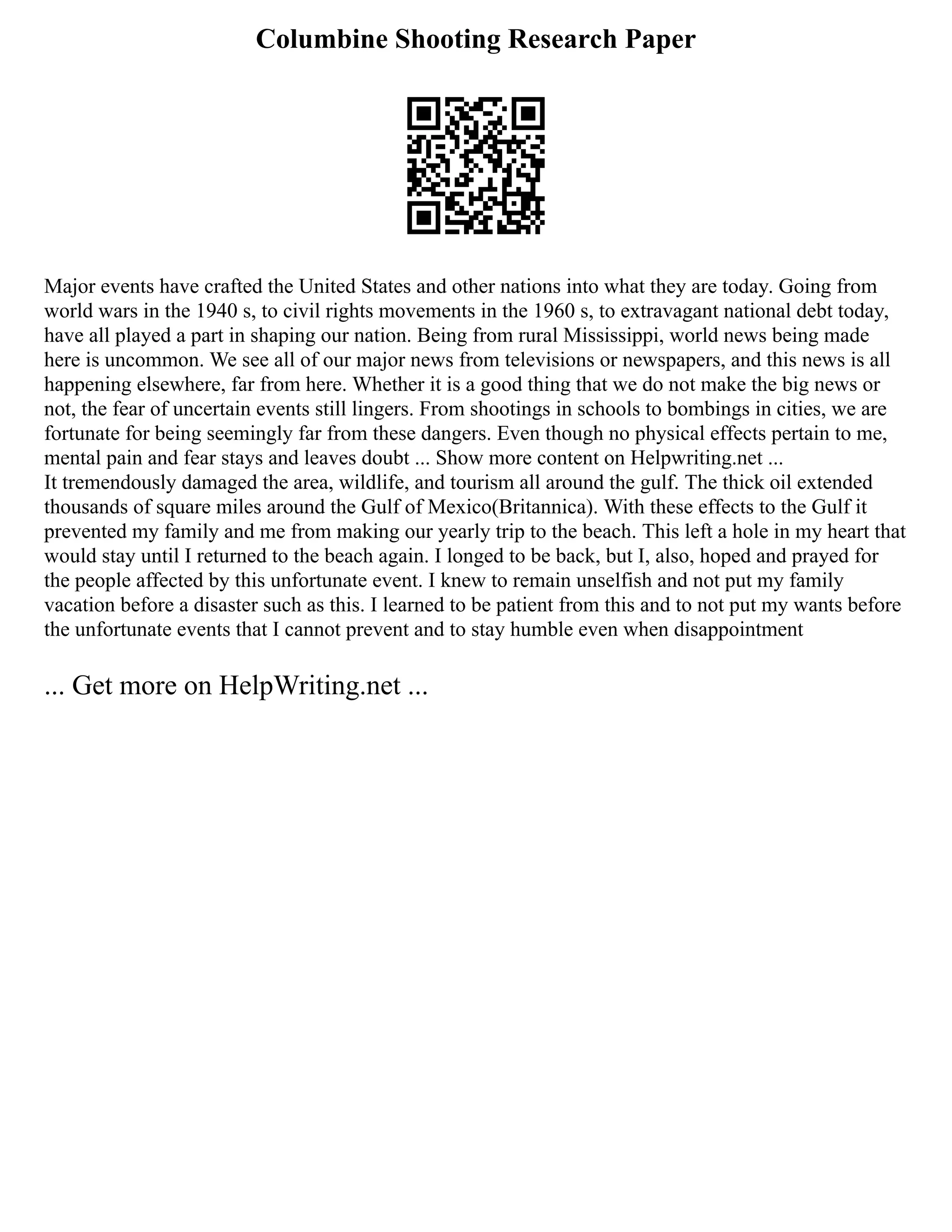 Columbine Shooting Research Paper
Major events have crafted the United States and other nations into what they are today. Going from
world wars in the 1940 s, to civil rights movements in the 1960 s, to extravagant national debt today,
have all played a part in shaping our nation. Being from rural Mississippi, world news being made
here is uncommon. We see all of our major news from televisions or newspapers, and this news is all
happening elsewhere, far from here. Whether it is a good thing that we do not make the big news or
not, the fear of uncertain events still lingers. From shootings in schools to bombings in cities, we are
fortunate for being seemingly far from these dangers. Even though no physical effects pertain to me,
mental pain and fear stays and leaves doubt ... Show more content on Helpwriting.net ...
It tremendously damaged the area, wildlife, and tourism all around the gulf. The thick oil extended
thousands of square miles around the Gulf of Mexico(Britannica). With these effects to the Gulf it
prevented my family and me from making our yearly trip to the beach. This left a hole in my heart that
would stay until I returned to the beach again. I longed to be back, but I, also, hoped and prayed for
the people affected by this unfortunate event. I knew to remain unselfish and not put my family
vacation before a disaster such as this. I learned to be patient from this and to not put my wants before
the unfortunate events that I cannot prevent and to stay humble even when disappointment
... Get more on HelpWriting.net ...
 