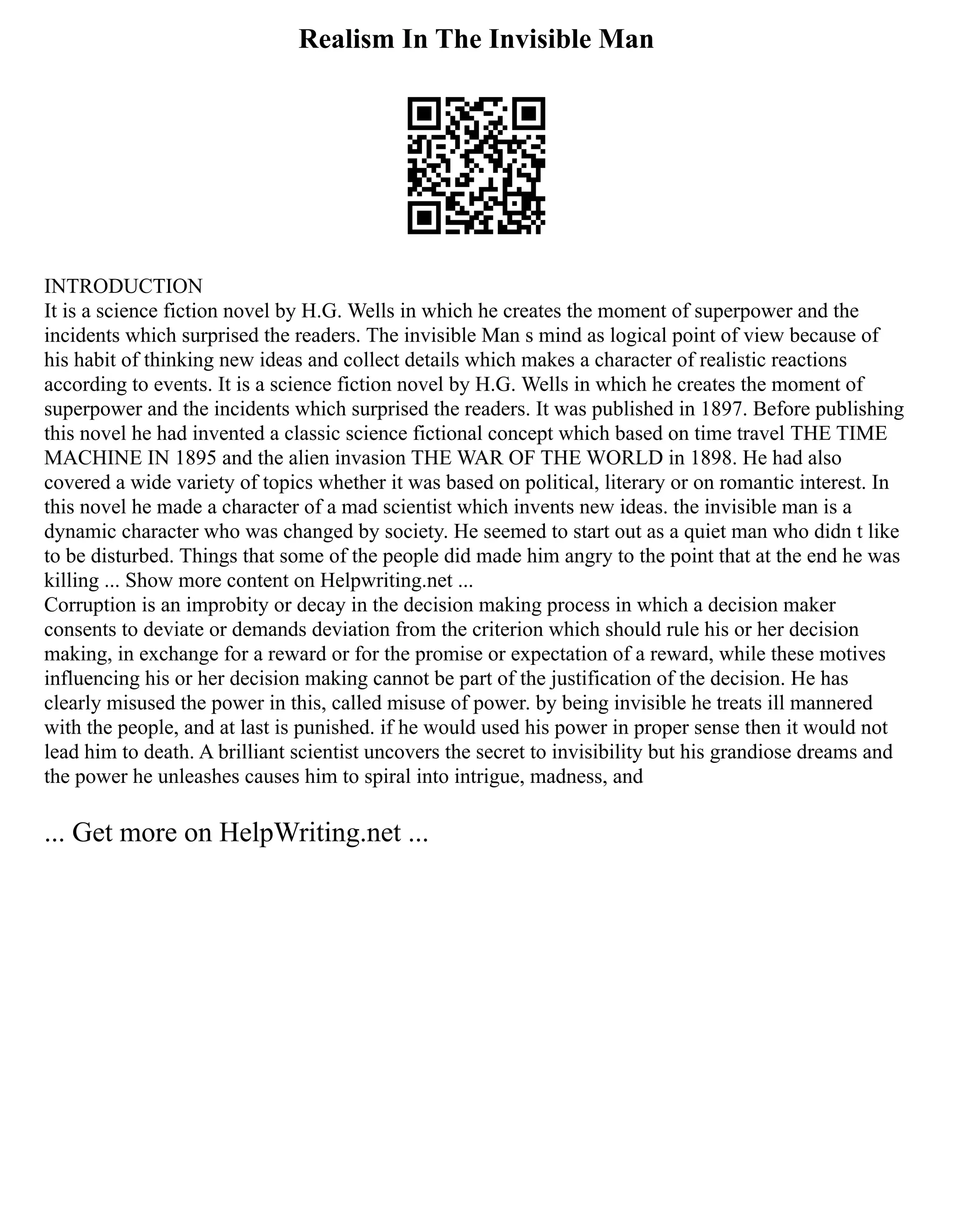 Realism In The Invisible Man
INTRODUCTION
It is a science fiction novel by H.G. Wells in which he creates the moment of superpower and the
incidents which surprised the readers. The invisible Man s mind as logical point of view because of
his habit of thinking new ideas and collect details which makes a character of realistic reactions
according to events. It is a science fiction novel by H.G. Wells in which he creates the moment of
superpower and the incidents which surprised the readers. It was published in 1897. Before publishing
this novel he had invented a classic science fictional concept which based on time travel THE TIME
MACHINE IN 1895 and the alien invasion THE WAR OF THE WORLD in 1898. He had also
covered a wide variety of topics whether it was based on political, literary or on romantic interest. In
this novel he made a character of a mad scientist which invents new ideas. the invisible man is a
dynamic character who was changed by society. He seemed to start out as a quiet man who didn t like
to be disturbed. Things that some of the people did made him angry to the point that at the end he was
killing ... Show more content on Helpwriting.net ...
Corruption is an improbity or decay in the decision making process in which a decision maker
consents to deviate or demands deviation from the criterion which should rule his or her decision
making, in exchange for a reward or for the promise or expectation of a reward, while these motives
influencing his or her decision making cannot be part of the justification of the decision. He has
clearly misused the power in this, called misuse of power. by being invisible he treats ill mannered
with the people, and at last is punished. if he would used his power in proper sense then it would not
lead him to death. A brilliant scientist uncovers the secret to invisibility but his grandiose dreams and
the power he unleashes causes him to spiral into intrigue, madness, and
... Get more on HelpWriting.net ...
 