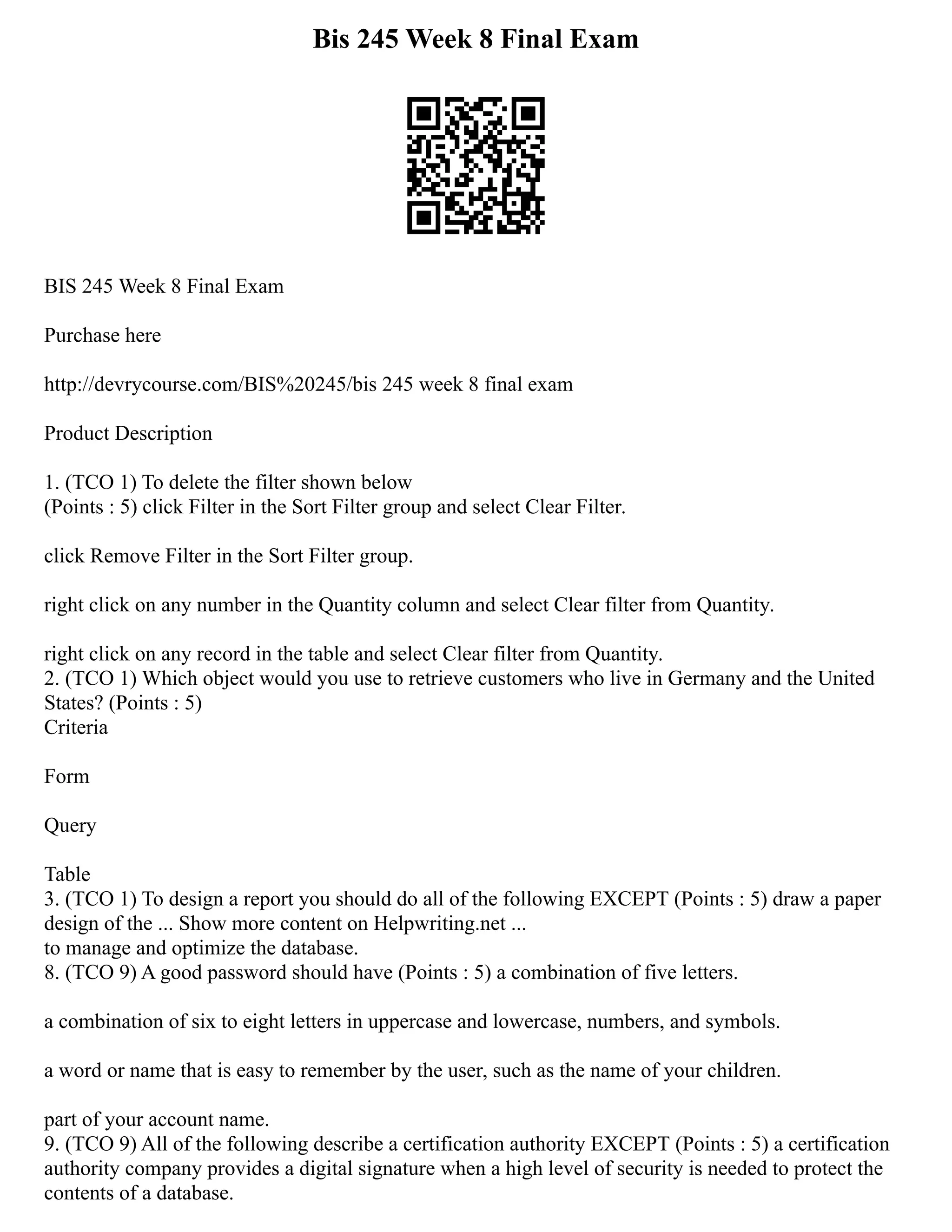 Bis 245 Week 8 Final Exam
BIS 245 Week 8 Final Exam
Purchase here
http://devrycourse.com/BIS%20245/bis 245 week 8 final exam
Product Description
1. (TCO 1) To delete the filter shown below
(Points : 5) click Filter in the Sort Filter group and select Clear Filter.
click Remove Filter in the Sort Filter group.
right click on any number in the Quantity column and select Clear filter from Quantity.
right click on any record in the table and select Clear filter from Quantity.
2. (TCO 1) Which object would you use to retrieve customers who live in Germany and the United
States? (Points : 5)
Criteria
Form
Query
Table
3. (TCO 1) To design a report you should do all of the following EXCEPT (Points : 5) draw a paper
design of the ... Show more content on Helpwriting.net ...
to manage and optimize the database.
8. (TCO 9) A good password should have (Points : 5) a combination of five letters.
a combination of six to eight letters in uppercase and lowercase, numbers, and symbols.
a word or name that is easy to remember by the user, such as the name of your children.
part of your account name.
9. (TCO 9) All of the following describe a certification authority EXCEPT (Points : 5) a certification
authority company provides a digital signature when a high level of security is needed to protect the
contents of a database.
 