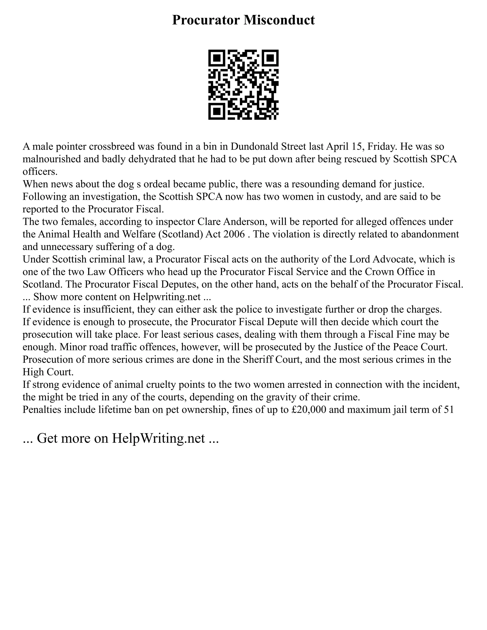 Procurator Misconduct
A male pointer crossbreed was found in a bin in Dundonald Street last April 15, Friday. He was so
malnourished and badly dehydrated that he had to be put down after being rescued by Scottish SPCA
officers.
When news about the dog s ordeal became public, there was a resounding demand for justice.
Following an investigation, the Scottish SPCA now has two women in custody, and are said to be
reported to the Procurator Fiscal.
The two females, according to inspector Clare Anderson, will be reported for alleged offences under
the Animal Health and Welfare (Scotland) Act 2006 . The violation is directly related to abandonment
and unnecessary suffering of a dog.
Under Scottish criminal law, a Procurator Fiscal acts on the authority of the Lord Advocate, which is
one of the two Law Officers who head up the Procurator Fiscal Service and the Crown Office in
Scotland. The Procurator Fiscal Deputes, on the other hand, acts on the behalf of the Procurator Fiscal.
... Show more content on Helpwriting.net ...
If evidence is insufficient, they can either ask the police to investigate further or drop the charges.
If evidence is enough to prosecute, the Procurator Fiscal Depute will then decide which court the
prosecution will take place. For least serious cases, dealing with them through a Fiscal Fine may be
enough. Minor road traffic offences, however, will be prosecuted by the Justice of the Peace Court.
Prosecution of more serious crimes are done in the Sheriff Court, and the most serious crimes in the
High Court.
If strong evidence of animal cruelty points to the two women arrested in connection with the incident,
the might be tried in any of the courts, depending on the gravity of their crime.
Penalties include lifetime ban on pet ownership, fines of up to £20,000 and maximum jail term of 51
... Get more on HelpWriting.net ...
 