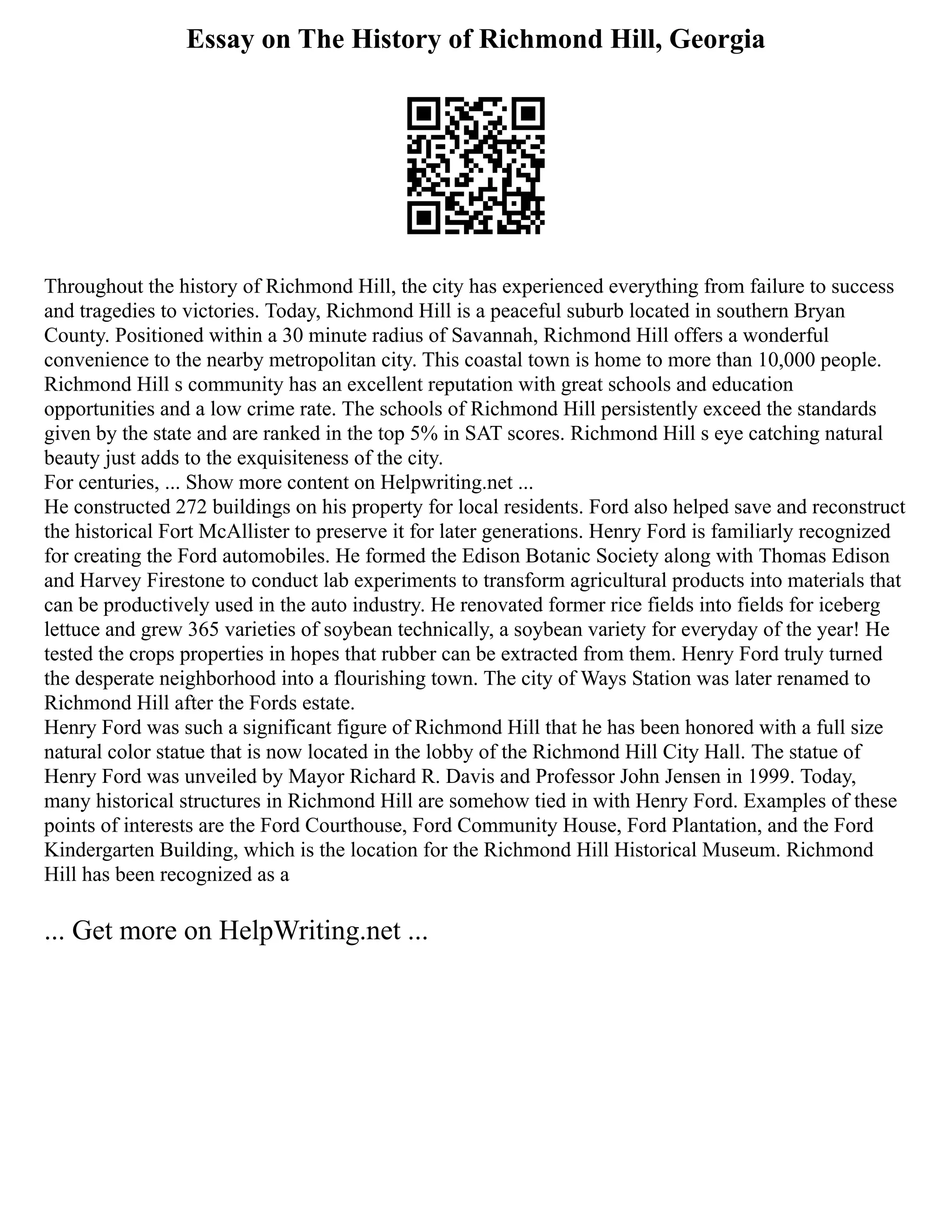 Essay on The History of Richmond Hill, Georgia
Throughout the history of Richmond Hill, the city has experienced everything from failure to success
and tragedies to victories. Today, Richmond Hill is a peaceful suburb located in southern Bryan
County. Positioned within a 30 minute radius of Savannah, Richmond Hill offers a wonderful
convenience to the nearby metropolitan city. This coastal town is home to more than 10,000 people.
Richmond Hill s community has an excellent reputation with great schools and education
opportunities and a low crime rate. The schools of Richmond Hill persistently exceed the standards
given by the state and are ranked in the top 5% in SAT scores. Richmond Hill s eye catching natural
beauty just adds to the exquisiteness of the city.
For centuries, ... Show more content on Helpwriting.net ...
He constructed 272 buildings on his property for local residents. Ford also helped save and reconstruct
the historical Fort McAllister to preserve it for later generations. Henry Ford is familiarly recognized
for creating the Ford automobiles. He formed the Edison Botanic Society along with Thomas Edison
and Harvey Firestone to conduct lab experiments to transform agricultural products into materials that
can be productively used in the auto industry. He renovated former rice fields into fields for iceberg
lettuce and grew 365 varieties of soybean technically, a soybean variety for everyday of the year! He
tested the crops properties in hopes that rubber can be extracted from them. Henry Ford truly turned
the desperate neighborhood into a flourishing town. The city of Ways Station was later renamed to
Richmond Hill after the Fords estate.
Henry Ford was such a significant figure of Richmond Hill that he has been honored with a full size
natural color statue that is now located in the lobby of the Richmond Hill City Hall. The statue of
Henry Ford was unveiled by Mayor Richard R. Davis and Professor John Jensen in 1999. Today,
many historical structures in Richmond Hill are somehow tied in with Henry Ford. Examples of these
points of interests are the Ford Courthouse, Ford Community House, Ford Plantation, and the Ford
Kindergarten Building, which is the location for the Richmond Hill Historical Museum. Richmond
Hill has been recognized as a
... Get more on HelpWriting.net ...
 