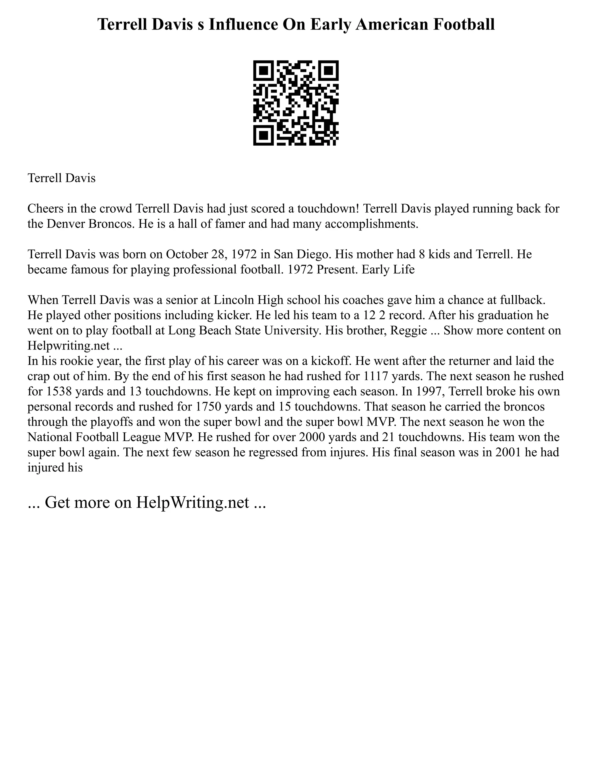 Terrell Davis s Influence On Early American Football
Terrell Davis
Cheers in the crowd Terrell Davis had just scored a touchdown! Terrell Davis played running back for
the Denver Broncos. He is a hall of famer and had many accomplishments.
Terrell Davis was born on October 28, 1972 in San Diego. His mother had 8 kids and Terrell. He
became famous for playing professional football. 1972 Present. Early Life
When Terrell Davis was a senior at Lincoln High school his coaches gave him a chance at fullback.
He played other positions including kicker. He led his team to a 12 2 record. After his graduation he
went on to play football at Long Beach State University. His brother, Reggie ... Show more content on
Helpwriting.net ...
In his rookie year, the first play of his career was on a kickoff. He went after the returner and laid the
crap out of him. By the end of his first season he had rushed for 1117 yards. The next season he rushed
for 1538 yards and 13 touchdowns. He kept on improving each season. In 1997, Terrell broke his own
personal records and rushed for 1750 yards and 15 touchdowns. That season he carried the broncos
through the playoffs and won the super bowl and the super bowl MVP. The next season he won the
National Football League MVP. He rushed for over 2000 yards and 21 touchdowns. His team won the
super bowl again. The next few season he regressed from injures. His final season was in 2001 he had
injured his
... Get more on HelpWriting.net ...
 