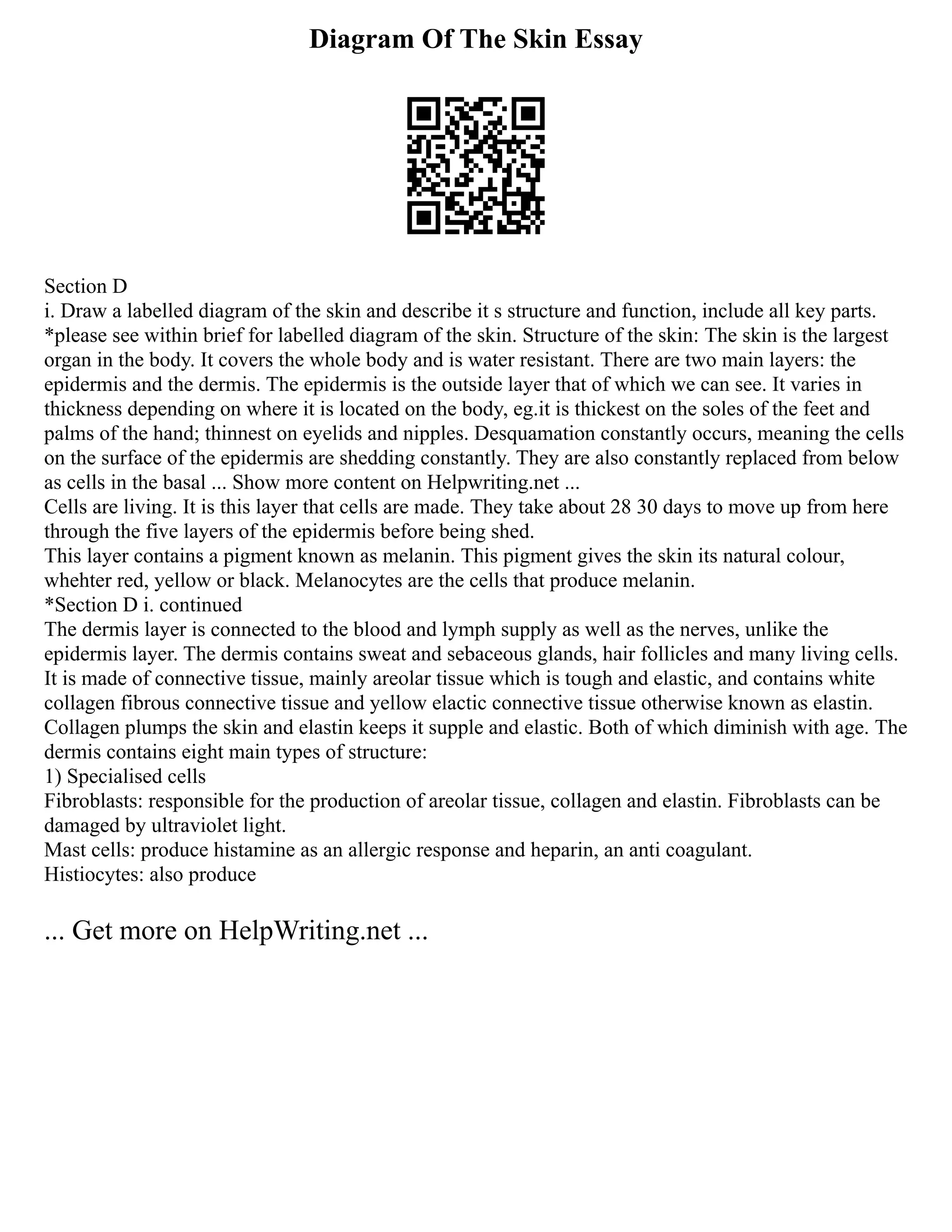 Diagram Of The Skin Essay
Section D
i. Draw a labelled diagram of the skin and describe it s structure and function, include all key parts.
*please see within brief for labelled diagram of the skin. Structure of the skin: The skin is the largest
organ in the body. It covers the whole body and is water resistant. There are two main layers: the
epidermis and the dermis. The epidermis is the outside layer that of which we can see. It varies in
thickness depending on where it is located on the body, eg.it is thickest on the soles of the feet and
palms of the hand; thinnest on eyelids and nipples. Desquamation constantly occurs, meaning the cells
on the surface of the epidermis are shedding constantly. They are also constantly replaced from below
as cells in the basal ... Show more content on Helpwriting.net ...
Cells are living. It is this layer that cells are made. They take about 28 30 days to move up from here
through the five layers of the epidermis before being shed.
This layer contains a pigment known as melanin. This pigment gives the skin its natural colour,
whehter red, yellow or black. Melanocytes are the cells that produce melanin.
*Section D i. continued
The dermis layer is connected to the blood and lymph supply as well as the nerves, unlike the
epidermis layer. The dermis contains sweat and sebaceous glands, hair follicles and many living cells.
It is made of connective tissue, mainly areolar tissue which is tough and elastic, and contains white
collagen fibrous connective tissue and yellow elactic connective tissue otherwise known as elastin.
Collagen plumps the skin and elastin keeps it supple and elastic. Both of which diminish with age. The
dermis contains eight main types of structure:
1) Specialised cells
Fibroblasts: responsible for the production of areolar tissue, collagen and elastin. Fibroblasts can be
damaged by ultraviolet light.
Mast cells: produce histamine as an allergic response and heparin, an anti coagulant.
Histiocytes: also produce
... Get more on HelpWriting.net ...
 