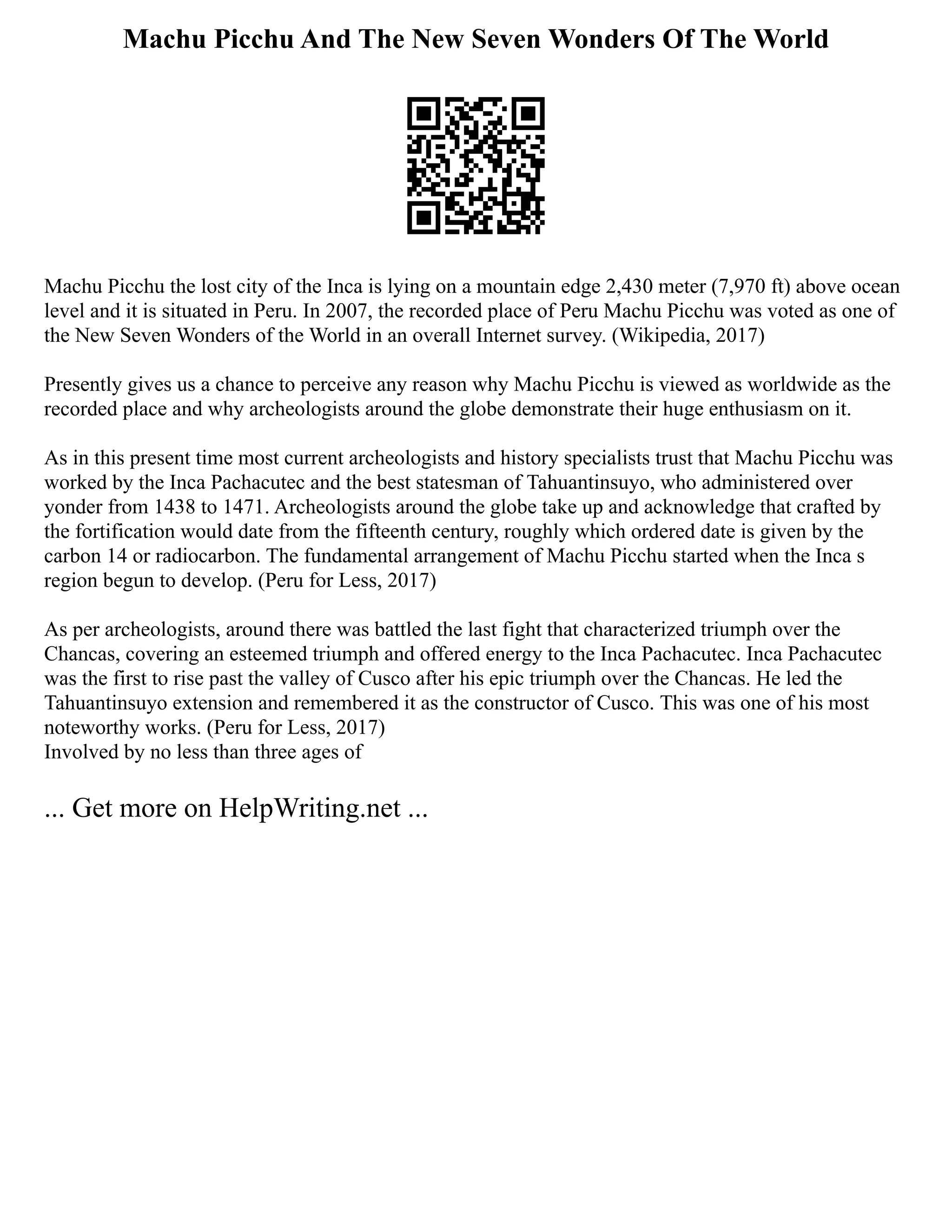 Machu Picchu And The New Seven Wonders Of The World
Machu Picchu the lost city of the Inca is lying on a mountain edge 2,430 meter (7,970 ft) above ocean
level and it is situated in Peru. In 2007, the recorded place of Peru Machu Picchu was voted as one of
the New Seven Wonders of the World in an overall Internet survey. (Wikipedia, 2017)
Presently gives us a chance to perceive any reason why Machu Picchu is viewed as worldwide as the
recorded place and why archeologists around the globe demonstrate their huge enthusiasm on it.
As in this present time most current archeologists and history specialists trust that Machu Picchu was
worked by the Inca Pachacutec and the best statesman of Tahuantinsuyo, who administered over
yonder from 1438 to 1471. Archeologists around the globe take up and acknowledge that crafted by
the fortification would date from the fifteenth century, roughly which ordered date is given by the
carbon 14 or radiocarbon. The fundamental arrangement of Machu Picchu started when the Inca s
region begun to develop. (Peru for Less, 2017)
As per archeologists, around there was battled the last fight that characterized triumph over the
Chancas, covering an esteemed triumph and offered energy to the Inca Pachacutec. Inca Pachacutec
was the first to rise past the valley of Cusco after his epic triumph over the Chancas. He led the
Tahuantinsuyo extension and remembered it as the constructor of Cusco. This was one of his most
noteworthy works. (Peru for Less, 2017)
Involved by no less than three ages of
... Get more on HelpWriting.net ...
 