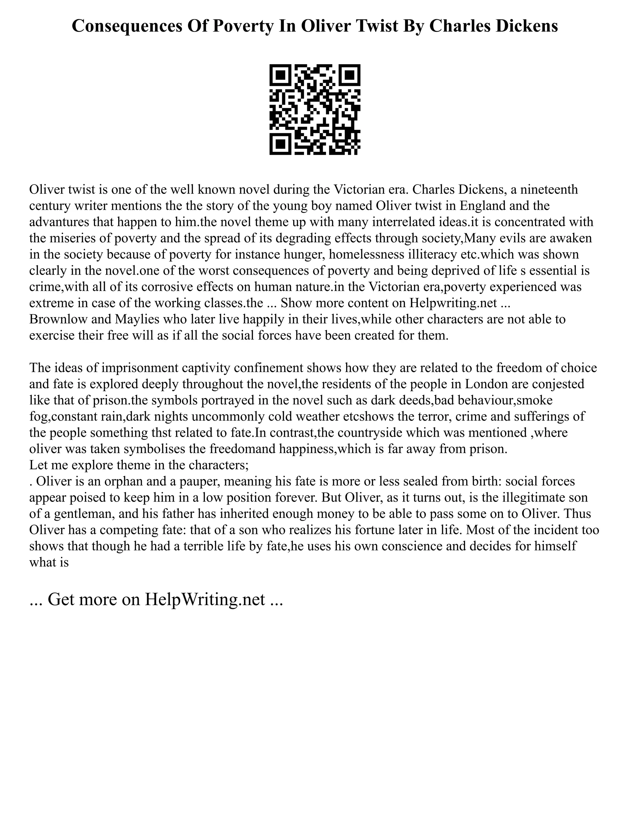Consequences Of Poverty In Oliver Twist By Charles Dickens
Oliver twist is one of the well known novel during the Victorian era. Charles Dickens, a nineteenth
century writer mentions the the story of the young boy named Oliver twist in England and the
advantures that happen to him.the novel theme up with many interrelated ideas.it is concentrated with
the miseries of poverty and the spread of its degrading effects through society,Many evils are awaken
in the society because of poverty for instance hunger, homelessness illiteracy etc.which was shown
clearly in the novel.one of the worst consequences of poverty and being deprived of life s essential is
crime,with all of its corrosive effects on human nature.in the Victorian era,poverty experienced was
extreme in case of the working classes.the ... Show more content on Helpwriting.net ...
Brownlow and Maylies who later live happily in their lives,while other characters are not able to
exercise their free will as if all the social forces have been created for them.
The ideas of imprisonment captivity confinement shows how they are related to the freedom of choice
and fate is explored deeply throughout the novel,the residents of the people in London are conjested
like that of prison.the symbols portrayed in the novel such as dark deeds,bad behaviour,smoke
fog,constant rain,dark nights uncommonly cold weather etcshows the terror, crime and sufferings of
the people something thst related to fate.In contrast,the countryside which was mentioned ,where
oliver was taken symbolises the freedomand happiness,which is far away from prison.
Let me explore theme in the characters;
. Oliver is an orphan and a pauper, meaning his fate is more or less sealed from birth: social forces
appear poised to keep him in a low position forever. But Oliver, as it turns out, is the illegitimate son
of a gentleman, and his father has inherited enough money to be able to pass some on to Oliver. Thus
Oliver has a competing fate: that of a son who realizes his fortune later in life. Most of the incident too
shows that though he had a terrible life by fate,he uses his own conscience and decides for himself
what is
... Get more on HelpWriting.net ...
 