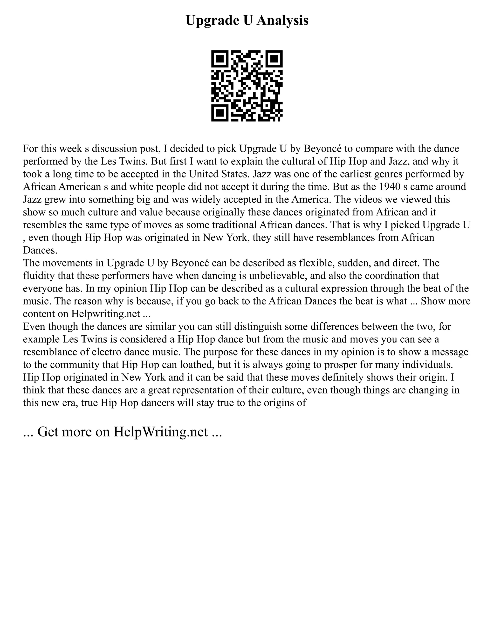 Upgrade U Analysis
For this week s discussion post, I decided to pick Upgrade U by Beyoncé to compare with the dance
performed by the Les Twins. But first I want to explain the cultural of Hip Hop and Jazz, and why it
took a long time to be accepted in the United States. Jazz was one of the earliest genres performed by
African American s and white people did not accept it during the time. But as the 1940 s came around
Jazz grew into something big and was widely accepted in the America. The videos we viewed this
show so much culture and value because originally these dances originated from African and it
resembles the same type of moves as some traditional African dances. That is why I picked Upgrade U
, even though Hip Hop was originated in New York, they still have resemblances from African
Dances.
The movements in Upgrade U by Beyoncé can be described as flexible, sudden, and direct. The
fluidity that these performers have when dancing is unbelievable, and also the coordination that
everyone has. In my opinion Hip Hop can be described as a cultural expression through the beat of the
music. The reason why is because, if you go back to the African Dances the beat is what ... Show more
content on Helpwriting.net ...
Even though the dances are similar you can still distinguish some differences between the two, for
example Les Twins is considered a Hip Hop dance but from the music and moves you can see a
resemblance of electro dance music. The purpose for these dances in my opinion is to show a message
to the community that Hip Hop can loathed, but it is always going to prosper for many individuals.
Hip Hop originated in New York and it can be said that these moves definitely shows their origin. I
think that these dances are a great representation of their culture, even though things are changing in
this new era, true Hip Hop dancers will stay true to the origins of
... Get more on HelpWriting.net ...
 