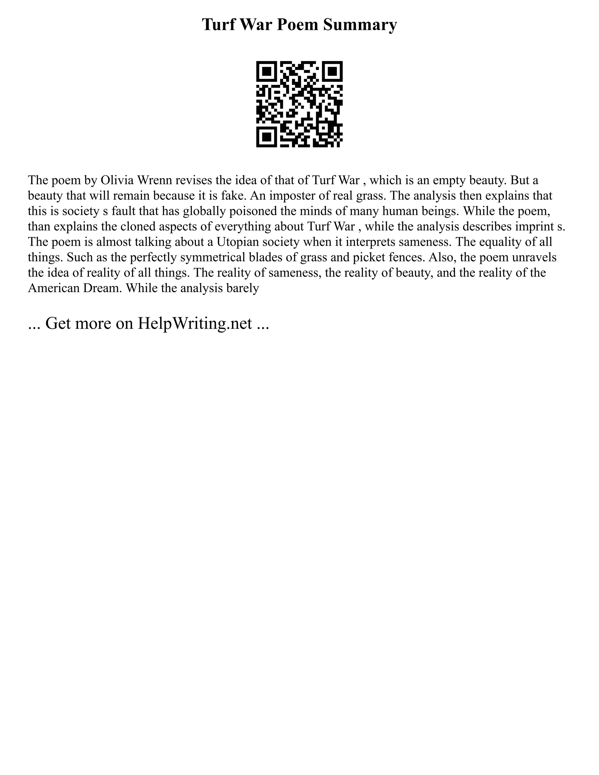 Turf War Poem Summary
The poem by Olivia Wrenn revises the idea of that of Turf War , which is an empty beauty. But a
beauty that will remain because it is fake. An imposter of real grass. The analysis then explains that
this is society s fault that has globally poisoned the minds of many human beings. While the poem,
than explains the cloned aspects of everything about Turf War , while the analysis describes imprint s.
The poem is almost talking about a Utopian society when it interprets sameness. The equality of all
things. Such as the perfectly symmetrical blades of grass and picket fences. Also, the poem unravels
the idea of reality of all things. The reality of sameness, the reality of beauty, and the reality of the
American Dream. While the analysis barely
... Get more on HelpWriting.net ...
 
