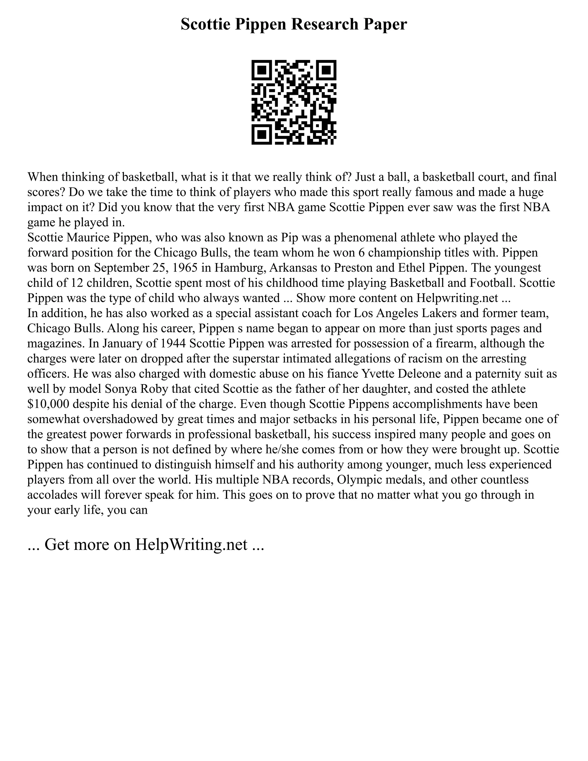 Scottie Pippen Research Paper
When thinking of basketball, what is it that we really think of? Just a ball, a basketball court, and final
scores? Do we take the time to think of players who made this sport really famous and made a huge
impact on it? Did you know that the very first NBA game Scottie Pippen ever saw was the first NBA
game he played in.
Scottie Maurice Pippen, who was also known as Pip was a phenomenal athlete who played the
forward position for the Chicago Bulls, the team whom he won 6 championship titles with. Pippen
was born on September 25, 1965 in Hamburg, Arkansas to Preston and Ethel Pippen. The youngest
child of 12 children, Scottie spent most of his childhood time playing Basketball and Football. Scottie
Pippen was the type of child who always wanted ... Show more content on Helpwriting.net ...
In addition, he has also worked as a special assistant coach for Los Angeles Lakers and former team,
Chicago Bulls. Along his career, Pippen s name began to appear on more than just sports pages and
magazines. In January of 1944 Scottie Pippen was arrested for possession of a firearm, although the
charges were later on dropped after the superstar intimated allegations of racism on the arresting
officers. He was also charged with domestic abuse on his fiance Yvette Deleone and a paternity suit as
well by model Sonya Roby that cited Scottie as the father of her daughter, and costed the athlete
$10,000 despite his denial of the charge. Even though Scottie Pippens accomplishments have been
somewhat overshadowed by great times and major setbacks in his personal life, Pippen became one of
the greatest power forwards in professional basketball, his success inspired many people and goes on
to show that a person is not defined by where he/she comes from or how they were brought up. Scottie
Pippen has continued to distinguish himself and his authority among younger, much less experienced
players from all over the world. His multiple NBA records, Olympic medals, and other countless
accolades will forever speak for him. This goes on to prove that no matter what you go through in
your early life, you can
... Get more on HelpWriting.net ...
 