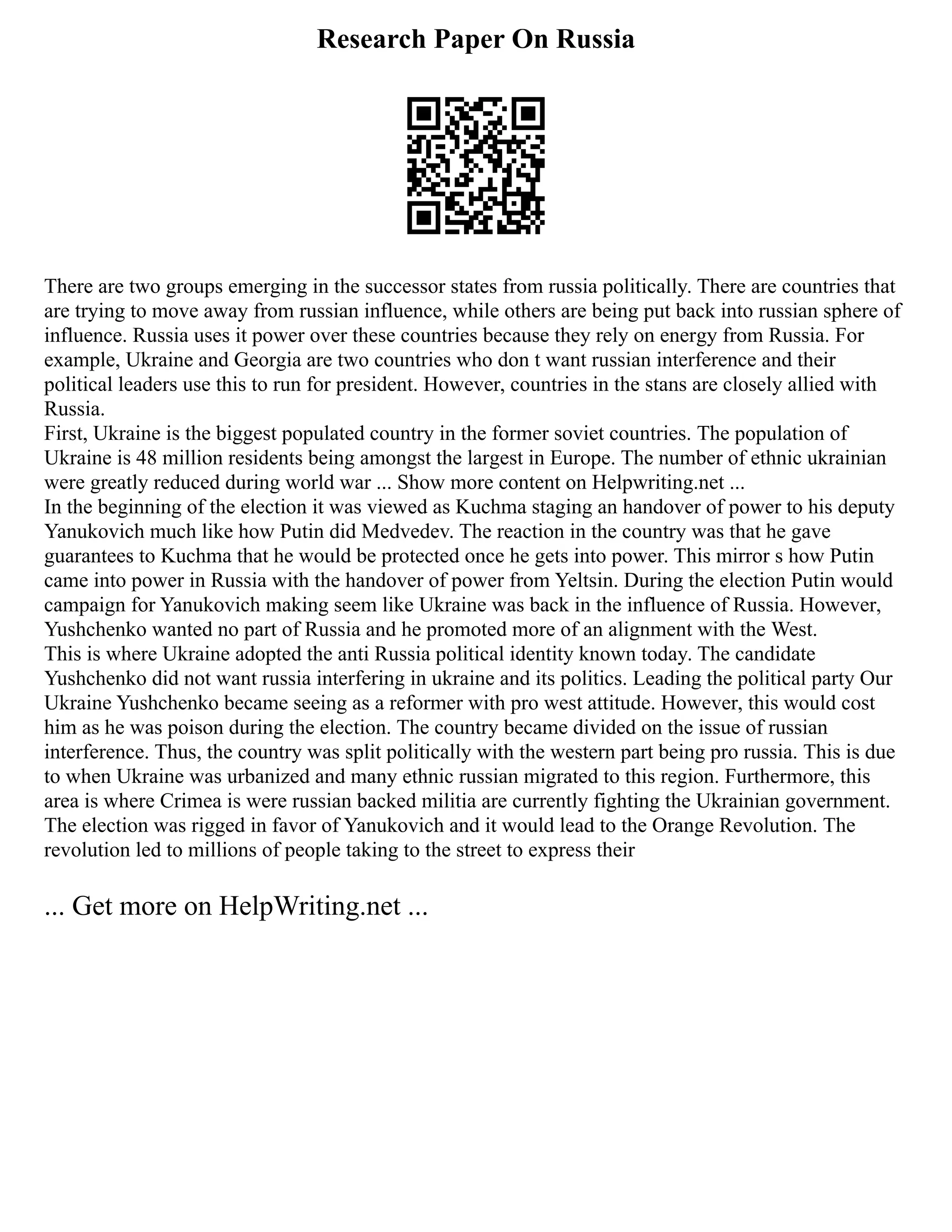 Research Paper On Russia
There are two groups emerging in the successor states from russia politically. There are countries that
are trying to move away from russian influence, while others are being put back into russian sphere of
influence. Russia uses it power over these countries because they rely on energy from Russia. For
example, Ukraine and Georgia are two countries who don t want russian interference and their
political leaders use this to run for president. However, countries in the stans are closely allied with
Russia.
First, Ukraine is the biggest populated country in the former soviet countries. The population of
Ukraine is 48 million residents being amongst the largest in Europe. The number of ethnic ukrainian
were greatly reduced during world war ... Show more content on Helpwriting.net ...
In the beginning of the election it was viewed as Kuchma staging an handover of power to his deputy
Yanukovich much like how Putin did Medvedev. The reaction in the country was that he gave
guarantees to Kuchma that he would be protected once he gets into power. This mirror s how Putin
came into power in Russia with the handover of power from Yeltsin. During the election Putin would
campaign for Yanukovich making seem like Ukraine was back in the influence of Russia. However,
Yushchenko wanted no part of Russia and he promoted more of an alignment with the West.
This is where Ukraine adopted the anti Russia political identity known today. The candidate
Yushchenko did not want russia interfering in ukraine and its politics. Leading the political party Our
Ukraine Yushchenko became seeing as a reformer with pro west attitude. However, this would cost
him as he was poison during the election. The country became divided on the issue of russian
interference. Thus, the country was split politically with the western part being pro russia. This is due
to when Ukraine was urbanized and many ethnic russian migrated to this region. Furthermore, this
area is where Crimea is were russian backed militia are currently fighting the Ukrainian government.
The election was rigged in favor of Yanukovich and it would lead to the Orange Revolution. The
revolution led to millions of people taking to the street to express their
... Get more on HelpWriting.net ...
 