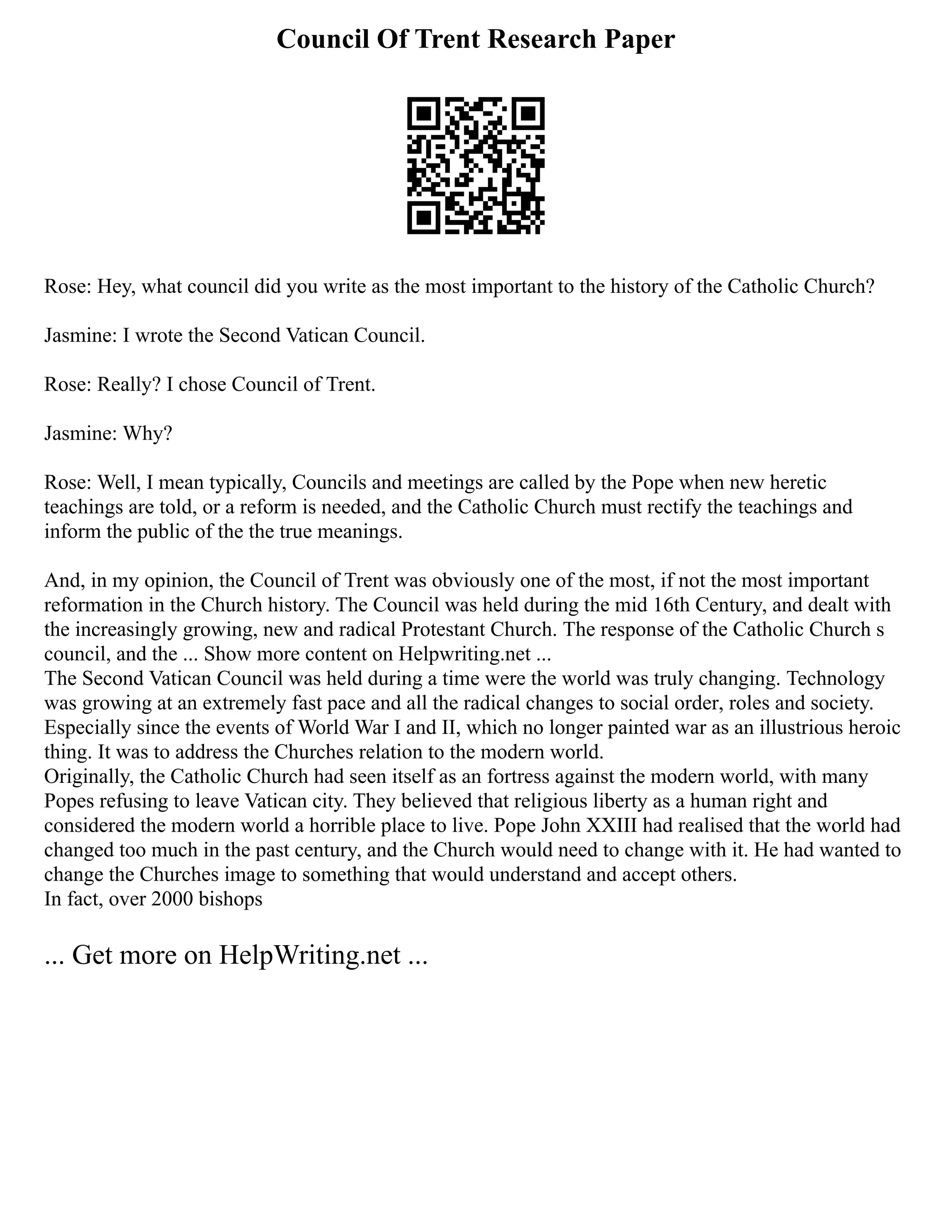 Council Of Trent Research Paper
Rose: Hey, what council did you write as the most important to the history of the Catholic Church?
Jasmine: I wrote the Second Vatican Council.
Rose: Really? I chose Council of Trent.
Jasmine: Why?
Rose: Well, I mean typically, Councils and meetings are called by the Pope when new heretic
teachings are told, or a reform is needed, and the Catholic Church must rectify the teachings and
inform the public of the the true meanings.
And, in my opinion, the Council of Trent was obviously one of the most, if not the most important
reformation in the Church history. The Council was held during the mid 16th Century, and dealt with
the increasingly growing, new and radical Protestant Church. The response of the Catholic Church s
council, and the ... Show more content on Helpwriting.net ...
The Second Vatican Council was held during a time were the world was truly changing. Technology
was growing at an extremely fast pace and all the radical changes to social order, roles and society.
Especially since the events of World War I and II, which no longer painted war as an illustrious heroic
thing. It was to address the Churches relation to the modern world.
Originally, the Catholic Church had seen itself as an fortress against the modern world, with many
Popes refusing to leave Vatican city. They believed that religious liberty as a human right and
considered the modern world a horrible place to live. Pope John XXIII had realised that the world had
changed too much in the past century, and the Church would need to change with it. He had wanted to
change the Churches image to something that would understand and accept others.
In fact, over 2000 bishops
... Get more on HelpWriting.net ...
 