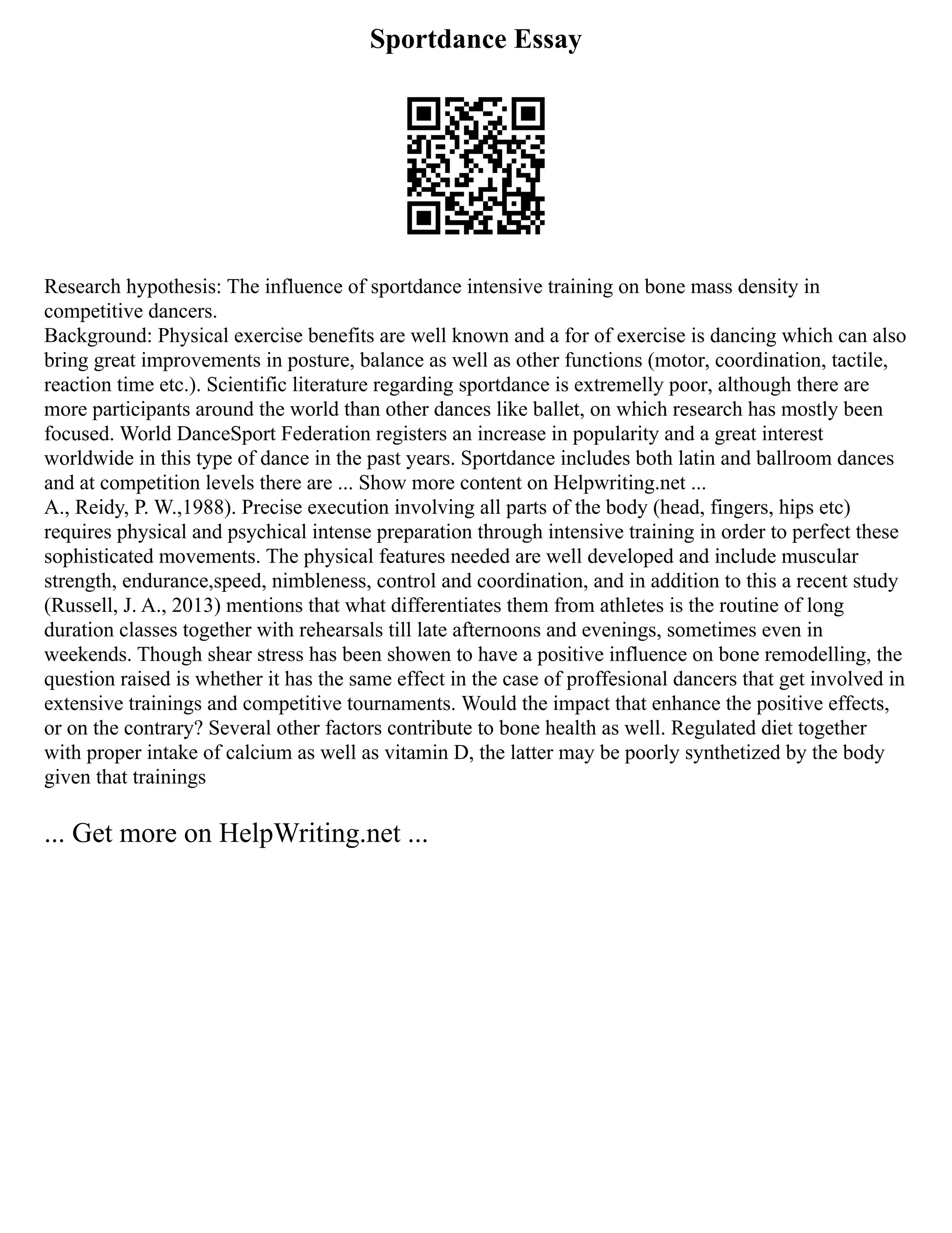 Sportdance Essay
Research hypothesis: The influence of sportdance intensive training on bone mass density in
competitive dancers.
Background: Physical exercise benefits are well known and a for of exercise is dancing which can also
bring great improvements in posture, balance as well as other functions (motor, coordination, tactile,
reaction time etc.). Scientific literature regarding sportdance is extremelly poor, although there are
more participants around the world than other dances like ballet, on which research has mostly been
focused. World DanceSport Federation registers an increase in popularity and a great interest
worldwide in this type of dance in the past years. Sportdance includes both latin and ballroom dances
and at competition levels there are ... Show more content on Helpwriting.net ...
A., Reidy, P. W.,1988). Precise execution involving all parts of the body (head, fingers, hips etc)
requires physical and psychical intense preparation through intensive training in order to perfect these
sophisticated movements. The physical features needed are well developed and include muscular
strength, endurance,speed, nimbleness, control and coordination, and in addition to this a recent study
(Russell, J. A., 2013) mentions that what differentiates them from athletes is the routine of long
duration classes together with rehearsals till late afternoons and evenings, sometimes even in
weekends. Though shear stress has been showen to have a positive influence on bone remodelling, the
question raised is whether it has the same effect in the case of proffesional dancers that get involved in
extensive trainings and competitive tournaments. Would the impact that enhance the positive effects,
or on the contrary? Several other factors contribute to bone health as well. Regulated diet together
with proper intake of calcium as well as vitamin D, the latter may be poorly synthetized by the body
given that trainings
... Get more on HelpWriting.net ...
 