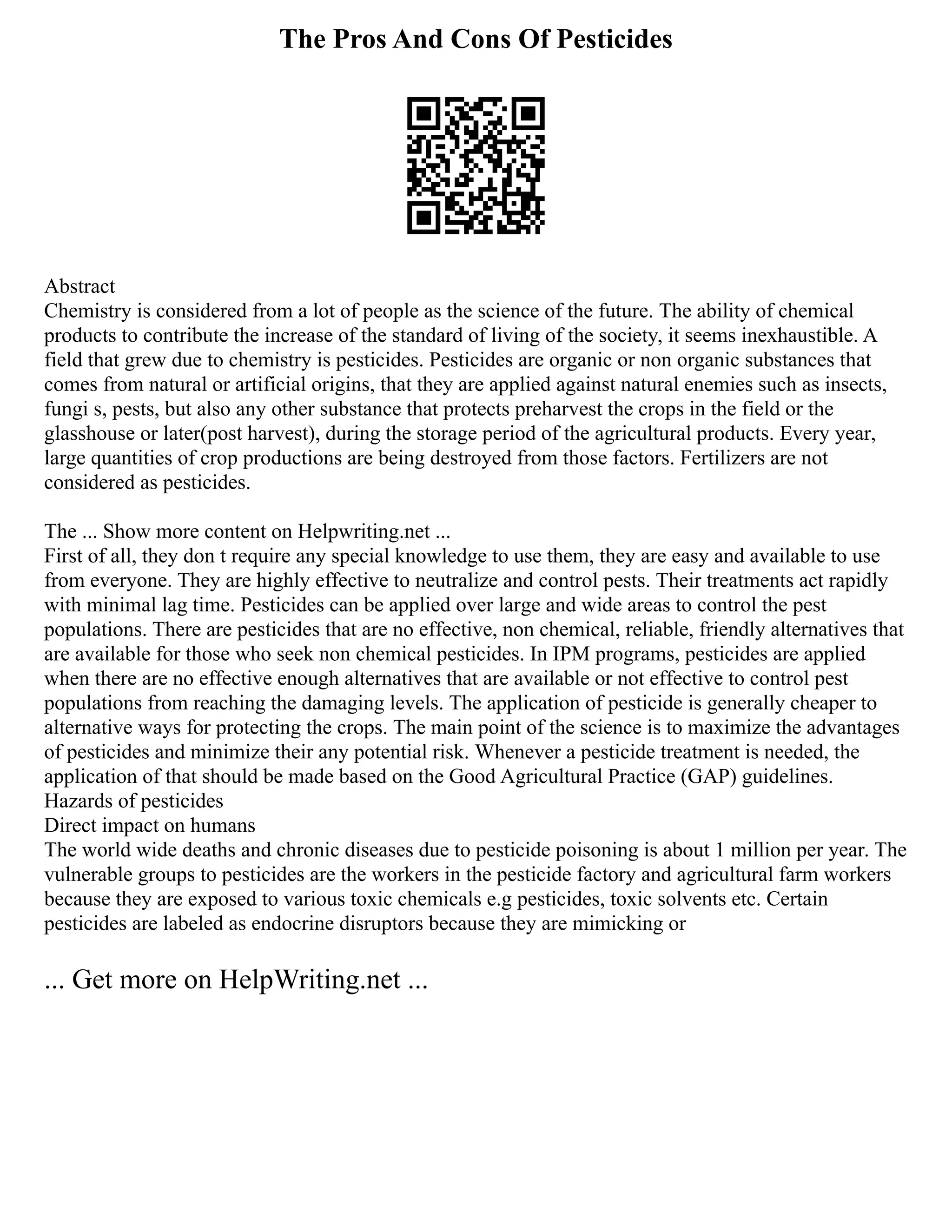 The Pros And Cons Of Pesticides
Abstract
Chemistry is considered from a lot of people as the science of the future. The ability of chemical
products to contribute the increase of the standard of living of the society, it seems inexhaustible. A
field that grew due to chemistry is pesticides. Pesticides are organic or non organic substances that
comes from natural or artificial origins, that they are applied against natural enemies such as insects,
fungi s, pests, but also any other substance that protects preharvest the crops in the field or the
glasshouse or later(post harvest), during the storage period of the agricultural products. Every year,
large quantities of crop productions are being destroyed from those factors. Fertilizers are not
considered as pesticides.
The ... Show more content on Helpwriting.net ...
First of all, they don t require any special knowledge to use them, they are easy and available to use
from everyone. They are highly effective to neutralize and control pests. Their treatments act rapidly
with minimal lag time. Pesticides can be applied over large and wide areas to control the pest
populations. There are pesticides that are no effective, non chemical, reliable, friendly alternatives that
are available for those who seek non chemical pesticides. In IPM programs, pesticides are applied
when there are no effective enough alternatives that are available or not effective to control pest
populations from reaching the damaging levels. The application of pesticide is generally cheaper to
alternative ways for protecting the crops. The main point of the science is to maximize the advantages
of pesticides and minimize their any potential risk. Whenever a pesticide treatment is needed, the
application of that should be made based on the Good Agricultural Practice (GAP) guidelines.
Hazards of pesticides
Direct impact on humans
The world wide deaths and chronic diseases due to pesticide poisoning is about 1 million per year. The
vulnerable groups to pesticides are the workers in the pesticide factory and agricultural farm workers
because they are exposed to various toxic chemicals e.g pesticides, toxic solvents etc. Certain
pesticides are labeled as endocrine disruptors because they are mimicking or
... Get more on HelpWriting.net ...
 