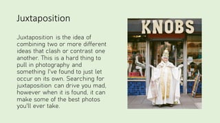 Juxtaposition
Juxtaposition is the idea of
combining two or more different
ideas that clash or contrast one
another. This is a hard thing to
pull in photography and
something I've found to just let
occur on its own. Searching for
juxtaposition can drive you mad,
however when it is found, it can
make some of the best photos
you'll ever take.
 