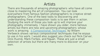 Artists
There are thousands of amazing photographers who have all come
close to mastering the art of composition. You can look
everywhere from famous fashion photographers to creative street
photographers. One of the best tools to discovering and
understanding these composition tools is to see them in action.
Studying the work of those you look up to will improve your
photography immensely. I have shown you older, more famous
artists but there are new and upcoming photographers whose
work is amazing. 4 Compositional Techniques, by Willem
Verbeeck shows various compositional techniques that he enjoys
to use in his work. I would also suggest you check out Nick Carver,
Dino Kuznik, Mark Forbes, and Nguan. These are just a small
selection of artists but there are many more to discover on your
own.
 