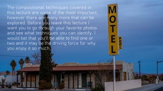 The compositional techniques covered in
this lecture are some of the most important,
however there are many more that can be
explored. Before you leave this lecture I
want you to go through your favorite photos
and see what techniques you can identify. I
would bet that you'll be able to find one or
two and it may be the driving force for why
you enjoy it so much.
 