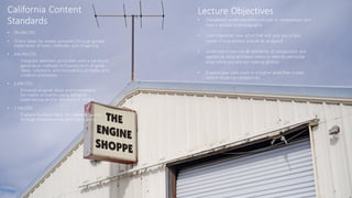 California Content
Standards
• PK.MA:CR1
• Share ideas for media artworks through guided
exploration of tools, methods, and imagining.
• Adv.Ma:CR1
Integrate aesthetic principles with a variety of
generative methods to fluently form original
ideas, solutions, and innovations in media arts
creation processes
• 6.MA:CR1
Envision original ideas and innovations
for media artworks using personal
experiences and/or the work of others.
• 2.MA:CR1
Explore multiple ideas for media artworks
through brainstorming and improvising.
Lecture Objectives
• Completely understand the concept of composition and
how it applies to photography.
• Learn possible new artist that will give you a new
sense of how photos should be analyzed.
• Understand how not all elements of composition are
applied at once and learn when to identify particular
ones while you are out making photos.
• Expand your own work to a higher level than it was
before studying composition.
 