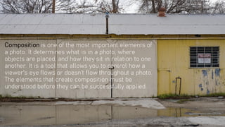 Composition is one of the most important elements of
a photo. It determines what is in a photo, where
objects are placed, and how they sit in relation to one
another. It is a tool that allows you to control how a
viewer's eye flows or doesn’t flow throughout a photo.
The elements that create composition must be
understood before they can be successfully applied.
 