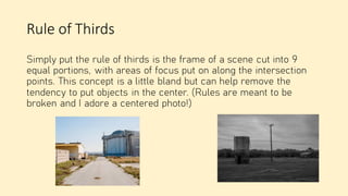 Rule of Thirds
Simply put the rule of thirds is the frame of a scene cut into 9
equal portions, with areas of focus put on along the intersection
points. This concept is a little bland but can help remove the
tendency to put objects in the center. (Rules are meant to be
broken and I adore a centered photo!)
 