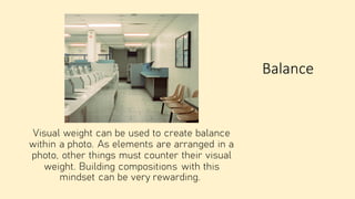 Balance
Visual weight can be used to create balance
within a photo. As elements are arranged in a
photo, other things must counter their visual
weight. Building compositions with this
mindset can be very rewarding.
 