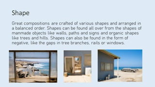 Shape
Great compositions are crafted of various shapes and arranged in
a balanced order. Shapes can be found all over from the shapes of
manmade objects like walls, paths and signs and organic shapes
like trees and hills. Shapes can also be found in the form of
negative, like the gaps in tree branches, rails or windows.
 