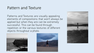 Pattern and Texture
Patterns and Textures are visually appealing
elements of compositions that won't always be
applied but when they are can be extremely
successful. This can be found through
repetition or the various textures of different
objects throughout a photo.
 