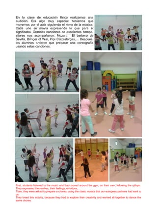 En la clase de educación física realizamos una
audición. Era algo muy especial: teníamos que
movernos por el aula siguiendo el ritmo de la música.
Cada uno se movía expresendo lo que para él
significaba. Grandes canciones de excelentes compo-
sitores nos acompañaron: Mozart, El barbero de
Sevilla, Bringer of War, Pipi Calzaslargas,… Después,
los alumnos tuvieron que preparar una coreografía
usando estas canciones.
First, students listened to the music and they moved around the gym, on their own, following the rythym.
They expressed themselves, their feelings, emotions,…
Then, they were asked to prepare a choreo, using the clasic musics that our european partners had sent to
us.
They loved this activity, because they had to explore their creativity and worked all together to dance the
same choreo.
 