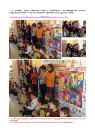 Tras ensayar, probar diferentes pasos y movimientos, las coreografías estaban
preparadas. Podéis ver a nuestros alumnos bailando en el siguiente enlace:
http://artecomenius.blogspot.com.es/2014/05/disenando-coreos.html
The elder pupils prepared a perfomance of Sarasate Music. They played the recorders, drums, and other
instruments.
You can see them in this link: http://artecomenius.blogspot.com.es/2014/02/sarasate.html
 