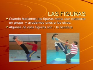 LAS FIGURAS Cuando hacíamos las figuras habia que colaborar en grupo  y ayudarnos unos a los otros. Algunas de esas figuras son : la bandera 