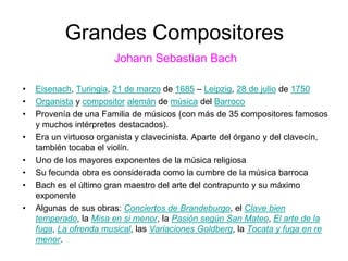 Grandes Compositores
Johann Sebastian Bach
• Eisenach, Turingia, 21 de marzo de 1685 – Leipzig, 28 de julio de 1750
• Organista y compositor alemán de música del Barroco
• Provenía de una Familia de músicos (con más de 35 compositores famosos
y muchos intérpretes destacados).
• Era un virtuoso organista y clavecinista. Aparte del órgano y del clavecín,
también tocaba el violín.
• Uno de los mayores exponentes de la música religiosa
• Su fecunda obra es considerada como la cumbre de la música barroca
• Bach es el último gran maestro del arte del contrapunto y su máximo
exponente
• Algunas de sus obras: Conciertos de Brandeburgo, el Clave bien
temperado, la Misa en si menor, la Pasión según San Mateo, El arte de la
fuga, La ofrenda musical, las Variaciones Goldberg, la Tocata y fuga en re
menor.
 