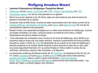 Wolfgang Amadeus Mozart
• Joannes Chrysostomus Wolfgangus Theophilus Mozart
• Salzburgo, actual Austria, 27 de enero de 1756 - Viena, 5 de diciembre de 1791
• Compositor clásico, uno de los más grandes en su género
• Murió muy joven (apenas a los 35 años), dejó una obra extensa que abarca todos los
géneros musicales de su época
• Compuso más de 600 obras, muchas de ellas reconocidas como las obras cumbre de la
música sinfónica, concertante, de cámara, para piano, para ópera y coral. Es uno de los
compositores clásicos más populares.
• Mozart mostró una capacidad prodigiosa en su niñez más temprana en Salzburgo. Cuando
ya tocaba el teclado y el violin, compuso obras a la edad de cinco años y realizó
interpretaciones para la realeza europea.
• A los diecisiete fue contratado como músico en la corte de Salzburgo, pero debido a su
inquietud viajó en busca de una mejor posición, siempre componiendo de forma prolífica.
Durante su visita a Viena en 1781 fue despedido de su puesto en la corte de Salzburgo y
decidió quedarse en la ciudad, donde alcanzó la fama durante el resto de su vida, pero
tuvo poca seguridad financiera. En sus años finales en Viena realizó muchas de sus
sinfonías, conciertos y óperas más conocidas, y el Réquiem.
• La producción sinfónica de Mozart consta de: 41 sinfonías, se destacan la No.39, 40 y la
41, varios conciertos (27 para piano, 5 para violín y varios para otros instrumentos);
sonatas para piano, piano y violín y otros instrumentos, música de cámara
(dúos, tríos, cuartetos y quintetos) y 22 óperas dentro de las mas conocidas están: Las
bodas de Fígaro, La flauta mágica, Don Giovanni
 
