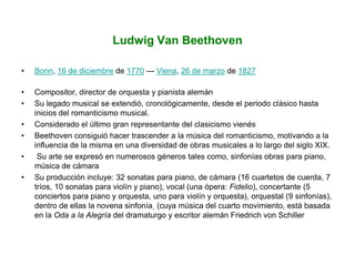 Ludwig Van Beethoven
• Bonn, 16 de diciembre de 1770 — Viena, 26 de marzo de 1827
• Compositor, director de orquesta y pianista alemán
• Su legado musical se extendió, cronológicamente, desde el periodo clásico hasta
inicios del romanticismo musical.
• Considerado el último gran representante del clasicismo vienés
• Beethoven consiguió hacer trascender a la música del romanticismo, motivando a la
influencia de la misma en una diversidad de obras musicales a lo largo del siglo XIX.
• Su arte se expresó en numerosos géneros tales como, sinfonías obras para piano,
música de cámara
• Su producción incluye: 32 sonatas para piano, de cámara (16 cuartetos de cuerda, 7
tríos, 10 sonatas para violín y piano), vocal (una ópera: Fidelio), concertante (5
conciertos para piano y orquesta, uno para violín y orquesta), orquestal (9 sinfonías),
dentro de ellas la novena sinfonía (cuya música del cuarto movimiento, está basada
en la Oda a la Alegría del dramaturgo y escritor alemán Friedrich von Schiller
 