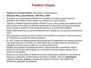 Frédéric Chopin
• Fryderyk Franciszek Chopin, Compositor y pianista polaco.
• Zelazowa Wola, actual Polonia, 1810-París, 1849.
• Si el piano es el instrumento romántico por excelencia se debe en gran parte a la
aportación de Frédéric Chopin debido a la maestría con que lo abordo.
• Hijo de un maestro francés emigrado a Polonia. Fue un niño prodigio que desde los seis
años empezó a frecuentar los grandes salones de la aristocracia y la burguesía polacas,
donde suscitó el asombro de los asistentes gracias a su sorprendente talento.
• Desde 1829 emprendió su carrera profesional como solista con una serie de conciertos en
Viena.
• Mas adelante en Francia, se dio a conocer como pianista y compositor, hasta convertirse
en el favorito de los grandes salones parisinos.
• En 1847 Chopin se hallaba gravemente afectado por la tuberculosis que apenas dos años
más tarde lo llevaría a la tumba. En 1848 realizó aún una última gira de conciertos por
Inglaterra y Escocia, que se saldó con un extraordinario éxito.
Excepto dos juveniles conciertos para piano y alguna otra obra concertante, toda la
producción de Chopin está dirigida a su instrumento musical, el piano, del que fue un
virtuoso incomparable.
• Dentro de sus obras están: El folclor de su tierra natal polaca, evidente en sus series de
mazurcas y polonesas. Prefirió formas más libres y simples, como los impromptus,
preludios, fantasías, scherzi y danzas. Sus poéticos nocturnos de calidad lírica
difícilmente explicable con palabras.
 