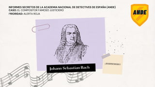 Johann Sebastian Bach
Johann Sebastian Bach
CASO: EL COMPOSITOR FAMOSO JUSTICIERO
PRIORIDAD: ALERTA ROJA
INFORMES SECRETOS DE LA ACADEMIA NACIONAL DE DETECTIVES DE ESPAÑA (ANDE)
¡SOSPECHOSO!
 