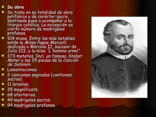 Su obra  Se trata en su totalidad de obra polifónica y de carácter sacro, destinada pues a acompañar a la liturgia católica. La excepción es cierto número de madrigales profanos. 104 misas. Entre las más notables están la  Missa Papae Marcelli , dedicada a Marcelo II, sucesor de Julio III; y la misa  “L'homme armé” .  373 motetes. Incl. un famoso  Stabat Mater  y las 29 piezas de la  Canción de Salomón .  Lamentaciones  2 canciones sagradas ( cantiones sacrae )  11 letanías.  35 magníficats.  68 ofertorios.  49 madrigales sacros.  94 madrigales profanos. 