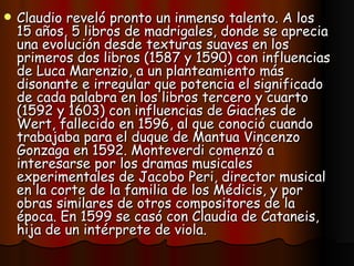 Claudio reveló pronto un inmenso talento. A los 15 años, 5 libros de madrigales, donde se aprecia una evolución desde texturas suaves en los primeros dos libros (1587 y 1590) con influencias de Luca Marenzio, a un planteamiento más disonante e irregular que potencia el significado de cada palabra en los libros tercero y cuarto (1592 y 1603) con influencias de Giaches de Wert, fallecido en 1596, al que conoció cuando trabajaba para el duque de Mantua Vincenzo Gonzaga en 1592. Monteverdi comenzó a interesarse por los dramas musicales experimentales de Jacobo Peri, director musical en la corte de la familia de los Médicis, y por obras similares de otros compositores de la época. En 1599 se casó con Claudia de Cataneis, hija de un intérprete de viola. 