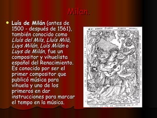 Milan. Luís de Milán  (antes de 1500 - después de 1561), también conocido como  Lluís del Mils ,  Lluís Milà ,  Luys Milán ,  Luís Milán  o  Luys de Milán , fue un compositor y vihuelista español del Renacimiento. Es conocido por ser el primer compositor que publicó música para vihuela y uno de los primeros en dar instrucciones para marcar el tempo en la música.   