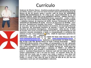Currículo
•   Anderson de Oliveira Alencar , brasileiro,casado,jornalista, pesquisador, bacharel
    em direito, músico, com curso em teoria musical e piano pela Escola Nacional de
    Música do Rio de Janeiro, poeta e escritor, sede do jornal AV. GEREMÁRIO
    DANTAS 888 JACAREPAGUÁ, RJ / RJ e filial na AV. JULIA KUBITCHEK 16 SL 102
    PREMIER CENTER CABO FRIO Jornal MOMENTO NOTÍCIA , JORNAL POLÍTICO E
    POLICIAL ESPECIALIZADO EM SEGURANÇA.Diretor responsável criador e editor
    desse site e do jornal Momento Notícia desde 1988. Anderson Alencar jornalista
    e radialista Assessor de Imprensa da ALERJ, Assessor Parlamentar da ALERJ e
    ASSESSOR DE SEGURANÇA DA ALERJ, Assessor de Segurança do DETRAN, autor
    dos livros "Bandido bom é bandido bem morto" , "Coletânea de contos" , Contos
    de uma vida, membro da União Brasileira de Escritores, da Associação Nacional
    de Imprensa, da] Associação Brasileira de Revistas e Jornais, da Associação
    Brasileira de Jornalistas Investigativos, Criminologista - editor do site O ninho
    do escritor, Com cursos na Escola Superior de Guerra com especialização em anti
    sequestro, assuntos estratégicos, a mídia e a marginalização e o problema dos
    menores no país, curso especial em agente, chefia de segurança e gerência em
    segurança      e    anti     seqüestro.                                          .
    Atualmente dirige uma rádio on- line RWM FM Rádio Web Momento FM em
    www.radiowebmomento.com e os sites www.momentonoticia.com.br e
    www.momentoshopping.com.br Radialista ex apresentador da Radio Imprensa
    FM, TV Rio e RCT FM. Revista Polícia em Ação e Revista Autoridade.          .MEUS
    ORGULHOS: Minha família, meus amigos, ser paraquedista e ter sido agraciado
    com a Medalha Tiradentes a maior condecoração do Estado do Rio de Janeiro
    pela minha competência profissional e a Moção Honrosa da ALERJ pelo meu
    trabalho jornalístico. Recebi troféus e diplomas da PMERJ e do CORPO DE
    BOMBEIROS DO RJ. pelo combate a criminalidade e a promoção de palestras
    junto a munidade.Perguntaram-me: Anderson você não tem medo do que faz,
    sempre confrontando o mal e em área de riscos? Eu respondi: Tenho sim, só
    loucos não tem medo, mas eu supero esse medo e cumpro o meu dever até
    porque eu sou paraquedista e quem é paraquedista aprende a superar seus
    medos e a vencer o mal, além do mais eu estou do lado da lei, por isso sou
    respeitado e assim ajo com tranquilidade e soberania.
 