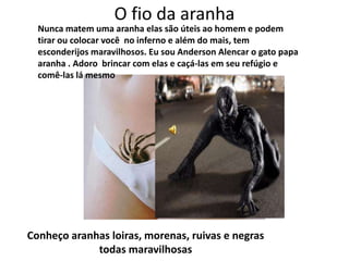 O fio da aranha
  Nunca matem uma aranha elas são úteis ao homem e podem
  tirar ou colocar você no inferno e além do mais, tem
  esconderijos maravilhosos. Eu sou Anderson Alencar o gato papa
  aranha . Adoro brincar com elas e caçá-las em seu refúgio e
  comê-las lá mesmo




Conheço aranhas loiras, morenas, ruivas e negras
             todas maravilhosas
 