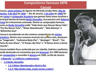 Compositores famosos MPB
                                 Cazuza
Cazuza, nome artístico de Agenor de Miranda Araújo Neto, (Rio de
Janeiro, 4 de abril de 1958 — Rio de Janeiro, 7 de julho de 1990) foi
um cantor e compositor brasileiro que ganhou fama como vocalista e
principal letrista da banda Barão Vermelho. Sua parceria com Roberto
Frejat foi criticamente aclamada. Dentre as composições famosas
junto ao Barão Vermelho estão "Todo Amor que Houver Nessa Vida",
"Pro Dia Nascer Feliz", "Maior Abandonado", "Bete Balanço" e
"Bilhetinho Azul".
Cazuza é considerado um dos maiores compositores da música
brasileira. Dentre seus sucessos musicais em carreira solo, destacam-
se "Exagerado", "Codinome Beija-Flor", "Ideologia", "Brasil", "Faz
Parte do meu Show", "O Tempo não Pára" e "O Nosso Amor a Gente
Inventa".
Cazuza também ficou conhecido por ser rebelde, boêmio e polêmico,
tendo declarado em entrevistas que era bissexual. Em 1989 declarou
ser soropositivo e sucumbiu à doença em 1990, no Rio de Janeiro.
 1 Biografia 1.1 Infância e adolescência
 – 1.2 Barão Vermelho
      • 1.2.1 Maior Abandonado e Rock in Rio
      • 1.2.2 "Não divido nada, muito menos o palco"
 