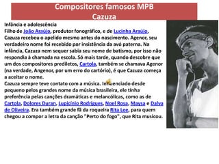 Compositores famosos MPB
                              Cazuza
Infância e adolescência
Filho de João Araújo, produtor fonográfico, e de Lucinha Araújo,
Cazuza recebeu o apelido mesmo antes do nascimento. Agenor, seu
verdadeiro nome foi recebido por insistência da avó paterna. Na
infância, Cazuza nem sequer sabia seu nome de batismo, por isso não
respondia à chamada na escola. Só mais tarde, quando descobre que
um dos compositores prediletos, Cartola, também se chamava Agenor
(na verdade, Angenor, por um erro do cartório), é que Cazuza começa
a aceitar o nome.
Cazuza sempre teve contato com a música. Influenciado desde
pequeno pelos grandes nome da música brasileira, ele tinha
preferência pelas canções dramáticas e melancólicas, como as de
Cartola, Dolores Duran, Lupicínio Rodrigues, Noel Rosa, Maysa e Dalva
de Oliveira. Era também grande fã da roqueira Rita Lee, para quem
chegou a compor a letra da canção "Perto do fogo", que Rita musicou.
 