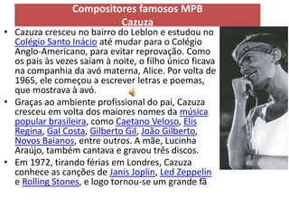 Compositores famosos MPB
                          Cazuza
• Cazuza cresceu no bairro do Leblon e estudou no
  Colégio Santo Inácio até mudar para o Colégio
  Anglo-Americano, para evitar reprovação. Como
  os pais às vezes saíam à noite, o filho único ficava
  na companhia da avó materna, Alice. Por volta de
  1965, ele começou a escrever letras e poemas,
  que mostrava à avó.
• Graças ao ambiente profissional do pai, Cazuza
  cresceu em volta dos maiores nomes da música
  popular brasileira, como Caetano Veloso, Elis
  Regina, Gal Costa, Gilberto Gil, João Gilberto,
  Novos Baianos, entre outros. A mãe, Lucinha
  Araújo, também cantava e gravou três discos.
• Em 1972, tirando férias em Londres, Cazuza
  conhece as canções de Janis Joplin, Led Zeppelin
  e Rolling Stones, e logo tornou-se um grande fã
 