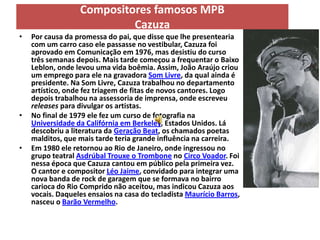 Compositores famosos MPB
                           Cazuza
•   Por causa da promessa do pai, que disse que lhe presentearia
    com um carro caso ele passasse no vestibular, Cazuza foi
    aprovado em Comunicação em 1976, mas desistiu do curso
    três semanas depois. Mais tarde começou a frequentar o Baixo
    Leblon, onde levou uma vida boêmia. Assim, João Araújo criou
    um emprego para ele na gravadora Som Livre, da qual ainda é
    presidente. Na Som Livre, Cazuza trabalhou no departamento
    artístico, onde fez triagem de fitas de novos cantores. Logo
    depois trabalhou na assessoria de imprensa, onde escreveu
    releases para divulgar os artistas.
•   No final de 1979 ele fez um curso de fotografia na
    Universidade da Califórnia em Berkeley, Estados Unidos. Lá
    descobriu a literatura da Geração Beat, os chamados poetas
    malditos, que mais tarde teria grande influência na carreira.
•   Em 1980 ele retornou ao Rio de Janeiro, onde ingressou no
    grupo teatral Asdrúbal Trouxe o Trombone no Circo Voador. Foi
    nessa época que Cazuza cantou em público pela primeira vez.
    O cantor e compositor Léo Jaime, convidado para integrar uma
    nova banda de rock de garagem que se formava no bairro
    carioca do Rio Comprido não aceitou, mas indicou Cazuza aos
    vocais. Daqueles ensaios na casa do tecladista Maurício Barros,
    nasceu o Barão Vermelho.
 
