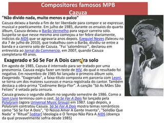 Compositores famosos MPB
                                Cazuza
"Não divido nada, muito menos o palco"
Cazuza deixou a banda a fim de ter liberdade para compor e se expressar,
musical e poeticamente. Em julho de 1985, durante os ensaios do quarto
álbum, Cazuza deixou o Barão Vermelho para seguir carreira solo.
Suspeita-se que nesse mesmo ano começou a ter febre diariamente,
indícios da AIDS que se agravaria anos depois. Ezequiel Neves (faleceu no
dia 7 de julho de 2010), que trabalhou com o Barão, dividiu-se entre a
banda e a carreira solo de Cazuza. "Fui 'salomônico'", declarou em
entrevista ao Jornal do Commercio, em 2007, quando Cazuza
completaria 49 anos.
 Exagerado e Só Se For A Dois carreira solo
Em agosto de 1985, Cazuza é internado para ser tratado por uma
pneumonia. Cazuza exigiu fazer um teste de HIV, do qual o resultado foi
negativo. Em novembro de 1985 foi lançado o primeiro álbum solo,
Exagerado. "Exagerado", a faixa-título composta em parceria com Leoni,
se torna um dos maiores sucessos e marca registrada do cantor. Também
destaca a obra-prima "Codinome Beija-Flor". A canção "Só As Mães São
Felizes" é vetada pela censura.
Cazuza gravou o segundo álbum no segundo semestre de 1986. Como a
Som Livre terminou com o cast, Só Se For A Dois foi lançado pela
PolyGram (agora Universal Music Group) em 1987. Logo depois, a
PolyGram contratou Cazuza. Só Se For A Dois mostra temas românticos
como "Só Se For A Dois", "O Nosso Amor A Gente Inventa", "Solidão Que
Nada" e "Ritual“.[editar] Ideologia e O Tempo Não Pára A AIDS (doença
da qual provavelmente sofria desde 1985)
 