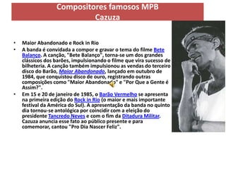 Compositores famosos MPB
                           Cazuza

•   Maior Abandonado e Rock in Rio
•   A banda é convidada a compor e gravar o tema do filme Bete
    Balanço. A canção, "Bete Balanço", torna-se um dos grandes
    clássicos dos barões, impulsionando o filme que vira sucesso de
    bilheteria. A canção também impulsionou as vendas do terceiro
    disco do Barão, Maior Abandonado, lançado em outubro de
    1984, que conquistou disco de ouro, registrando outras
    composições como "Maior Abandonado" e "Por Que a Gente é
    Assim?".
•   Em 15 e 20 de janeiro de 1985, o Barão Vermelho se apresenta
    na primeira edição do Rock in Rio (o maior e mais importante
    festival da América do Sul). A apresentação da banda no quinto
    dia tornou-se antológica por coincidir com a eleição do
    presidente Tancredo Neves e com o fim da Ditadura Militar.
    Cazuza anuncia esse fato ao público presente e para
    comemorar, cantou "Pro Dia Nascer Feliz".
 