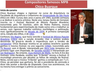 Compositores famosos MPB
                              Chico Buarque
Início de carreira
Chico Buarque chegou a ingressar no curso de Arquitetura na
Faculdade de Arquitetura e Urbanismo da Universidade de São Paulo
(FAU) em 1963. Cursou dois anos e parou em 1965, quando começou
a se dedicar à carreira artística. Neste ano, lançou Sonho de Carnaval,
inscrita no I Festival Nacional de Música Popular Brasileira,
transmitida pela TV Excelsior, além de Pedro Pedreiro, música
fundamental para experimentação do modo como viria a trabalhar os
versos, com rigoroso trabalho estilístico morfológico e politização,
mais significativamente na década de 1970. A primeira composição
séria, Canção dos Olhos, é de 1961.
Conheceu Elis Regina, que havia vencido o Festival de Música Popular
Brasileira (1965) com a canção Arrastão, mas a cantora acabou
desistindo de gravá-lo devido à impaciência com a timidez do
compositor. Chico Buarque revelou-se ao público brasileiro quando
ganhou o mesmo Festival, no ano seguinte (1966), transmitido pela
TV Record, com A Banda, interpretada por Nara Leão (empatou em
primeiro lugar com Disparada, de Geraldo Vandré e interpretado por
Jair Rodrigues). No entanto, Zuza Homem de Mello, no livro A Era dos
Festivais: Uma Parábola, revelou que "A Banda" venceu o festival. O
musicólogo preservou por décadas as folhas de votação do festival.
Nelas, consta que a música "A Banda" ganhou a competição por 7 a 5.
Chico, ao perceber que ganharia, foi até o presidente da comissão e
disse não aceitar a derrota de Disparada. Caso isso acontecesse, iria
na mesma hora entregar o prêmio ao concorrente.
.
 