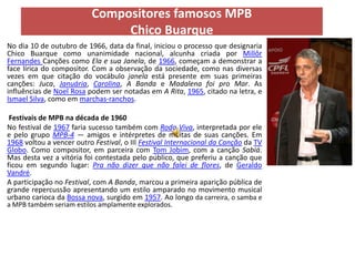 Compositores famosos MPB
                               Chico Buarque
No dia 10 de outubro de 1966, data da final, iniciou o processo que designaria
Chico Buarque como unanimidade nacional, alcunha criada por Millôr
Fernandes Canções como Ela e sua Janela, de 1966, começam a demonstrar a
face lírica do compositor. Com a observação da sociedade, como nas diversas
vezes em que citação do vocábulo janela está presente em suas primeiras
canções: Juca, Januária, Carolina, A Banda e Madalena foi pro Mar. As
influências de Noel Rosa podem ser notadas em A Rita, 1965, citado na letra, e
Ismael Silva, como em marchas-ranchos.

 Festivais de MPB na década de 1960
No festival de 1967 faria sucesso também com Roda Viva, interpretada por ele
e pelo grupo MPB-4 — amigos e intérpretes de muitas de suas canções. Em
1968 voltou a vencer outro Festival, o III Festival Internacional da Canção da TV
Globo. Como compositor, em parceira com Tom Jobim, com a canção Sabiá.
Mas desta vez a vitória foi contestada pelo público, que preferiu a canção que
ficou em segundo lugar: Pra não dizer que não falei de flores, de Geraldo
Vandré.
A participação no Festival, com A Banda, marcou a primeira aparição pública de
grande repercussão apresentando um estilo amparado no movimento musical
urbano carioca da Bossa nova, surgido em 1957. Ao longo da carreira, o samba e
a MPB também seriam estilos amplamente explorados.
 