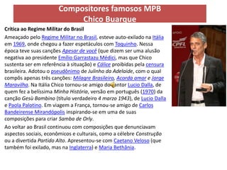 Compositores famosos MPB
                            Chico Buarque
Crítica ao Regime Militar do Brasil
Ameaçado pelo Regime Militar no Brasil, esteve auto-exilado na Itália
em 1969, onde chegou a fazer espetáculos com Toquinho. Nessa
época teve suas canções Apesar de você (que dizem ser uma alusão
negativa ao presidente Emílio Garrastazu Médici, mas que Chico
sustenta ser em referência à situação) e Cálice proibidas pela censura
brasileira. Adotou o pseudônimo de Julinho da Adelaide, com o qual
compôs apenas três canções: Milagre Brasileiro, Acorda amor e Jorge
Maravilha. Na Itália Chico tornou-se amigo do cantor Lucio Dalla, de
quem fez a belíssima Minha História, versão em português (1970) da
canção Gesù Bambino (título verdadeiro 4 marzo 1943), de Lucio Dalla
e Paola Palotino. Em viagem a França, tornou-se amigo de Carlos
Bandeirense Mirandópolis inspirando-se em uma de suas
composições para criar Samba de Orly.
Ao voltar ao Brasil continuou com composições que denunciavam
aspectos sociais, econômicos e culturais, como a célebre Construção
ou a divertida Partido Alto. Apresentou-se com Caetano Veloso (que
também foi exilado, mas na Inglaterra) e Maria Bethânia.
 