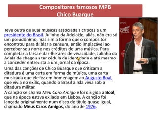 Compositores famosos MPB
                          Chico Buarque

• Teve outra de suas músicas associada a críticas a um
  presidente do Brasil. Julinho da Adelaide, aliás, não era só
  um pseudônimo, mas sim a forma que o compositor
  encontrou para driblar a censura, então implacável ao
  perceber seu nome nos créditos de uma música. Para
  completar a farsa e dar-lhe ares de veracidade, Julinho da
  Adelaide chegou a ter cédula de identidade e até mesmo
  a conceder entrevista a um jornal da época.
• Uma das canções de Chico Buarque que criticam a
  ditadura é uma carta em forma de música, uma carta
  musicada que ele fez em homenagem ao Augusto Boal,
  que vivia no exílio, quando o Brasil ainda vivia sob a
  ditadura militar.
• A canção se chama Meu Caro Amigo e foi dirigida a Boal,
  que na época estava exilado em Lisboa. A canção foi
  lançada originalmente num disco de título quase igual,
  chamado Meus Caros Amigos, do ano de 1976.
 